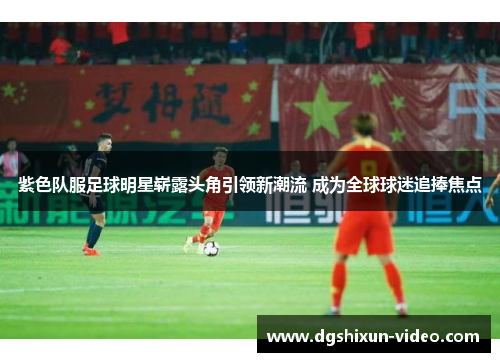 紫色队服足球明星崭露头角引领新潮流 成为全球球迷追捧焦点