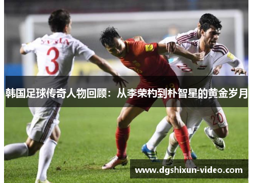 韩国足球传奇人物回顾：从李荣杓到朴智星的黄金岁月
