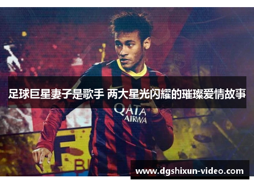 足球巨星妻子是歌手 两大星光闪耀的璀璨爱情故事