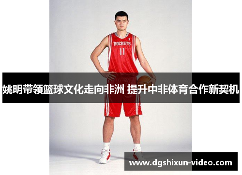 姚明带领篮球文化走向非洲 提升中非体育合作新契机